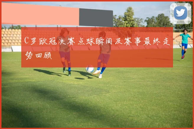 C罗欧冠决赛点球瞬间及赛事最终走势回顾
