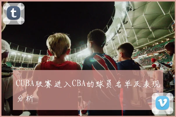CUBA联赛进入CBA的球员名单及表现分析