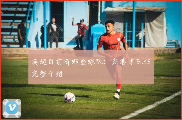 英超目前有哪些球队：新赛季队伍完整介绍